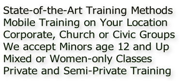 State-of-the-Art Training Methods
Mobile Training on Your Location 
Corporate, Church or Civic Groups
We accept Minors age 12 and Up
Mixed or Women-only Classes
Private and Semi-Private Training